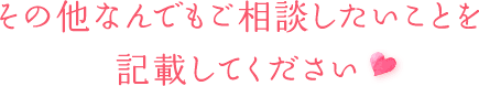 その他なんでもご相談したいことを 記載してください♡